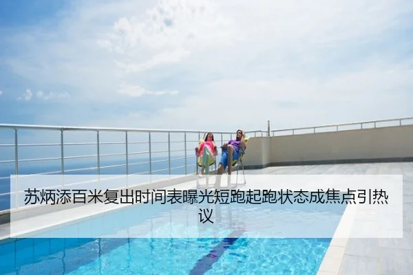苏炳添百米复出时间表曝光短跑起跑状态成焦点引热议