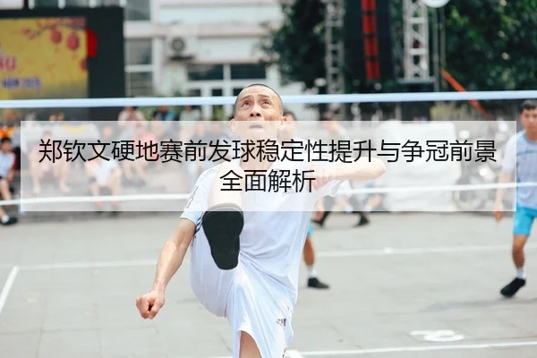 郑钦文硬地赛前发球稳定性提升与争冠前景全面解析