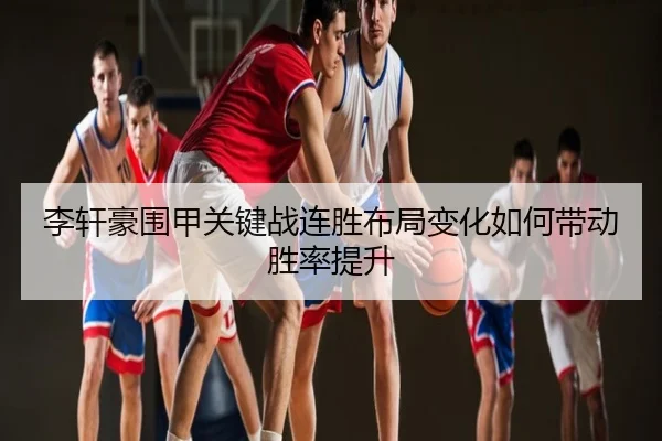 李轩豪围甲关键战连胜布局变化如何带动胜率提升
